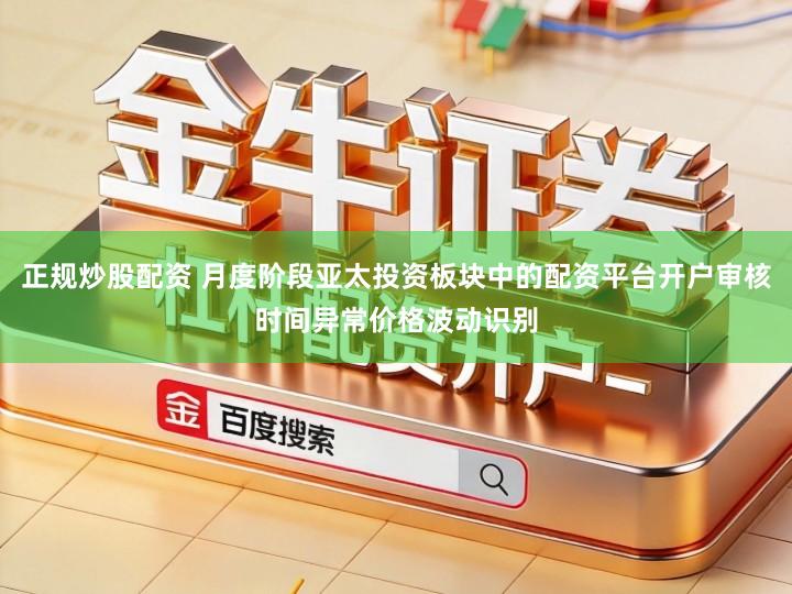 正规炒股配资 月度阶段亚太投资板块中的配资平台开户审核时间异常价格波动识别