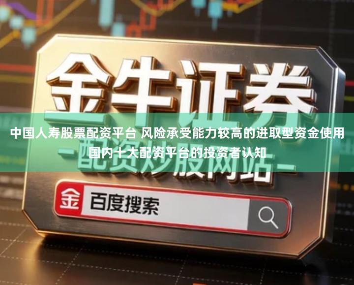 中国人寿股票配资平台 风险承受能力较高的进取型资金使用国内十大配资平台的投资者认知