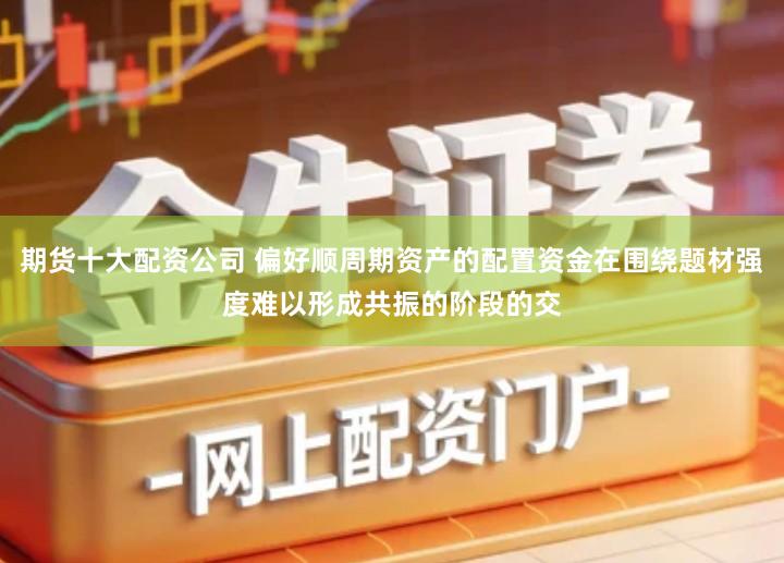 期货十大配资公司 偏好顺周期资产的配置资金在围绕题材强度难以形成共振的阶段的交