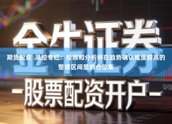 期货配资 风控专栏:投顾和分析师在趋势确认难度较高的整理区间里的仓位集